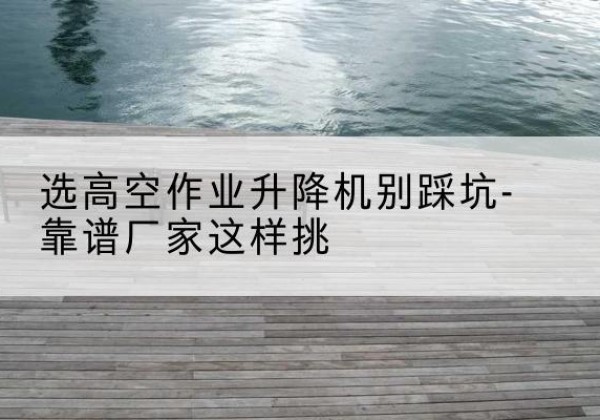 宿迁剪叉式升降机厂家-选高空作业升降机别踩坑-靠谱厂家这样挑