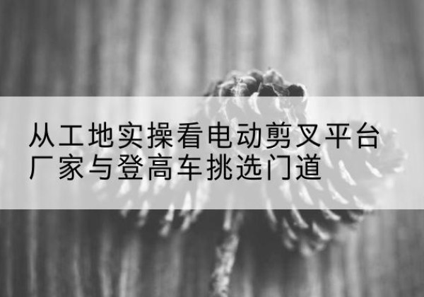 宿迁电动剪叉升降平台厂家-从工地实操看电动剪叉平台厂家与登高车挑选门道