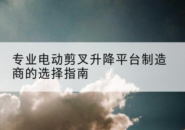 宿迁电动剪叉升降平台厂家-专业电动剪叉升降平台制造商的选择指南