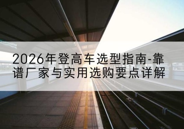 宿迁登高车厂家推荐-2026年登高车选型指南-靠谱厂家与实用选购要点详解